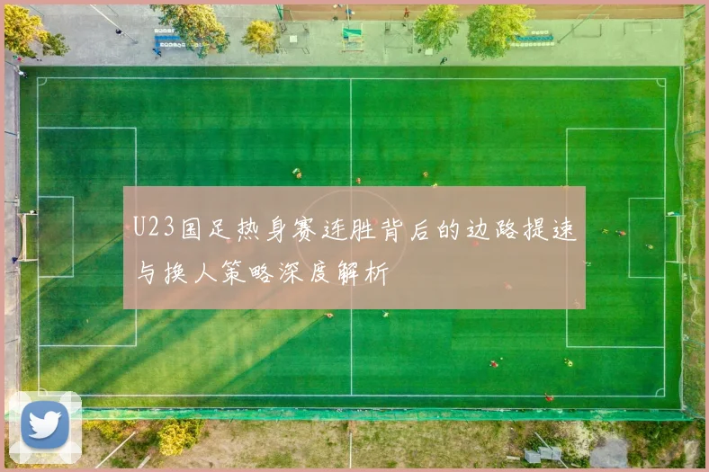U23国足热身赛连胜背后的边路提速与换人策略深度解析