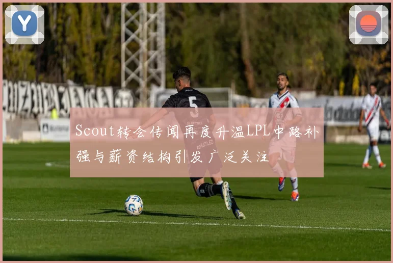 Scout转会传闻再度升温LPL中路补强与薪资结构引发广泛关注