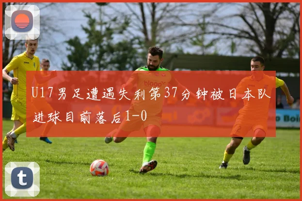 U17男足遭遇失利第37分钟被日本队进球目前落后1-0