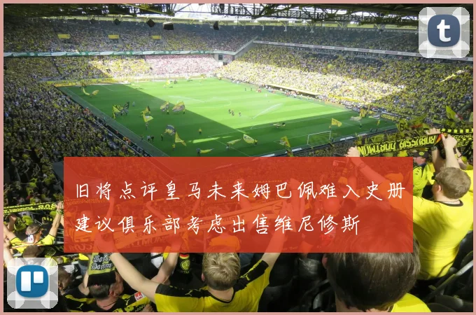 旧将点评皇马未来姆巴佩难入史册建议俱乐部考虑出售维尼修斯