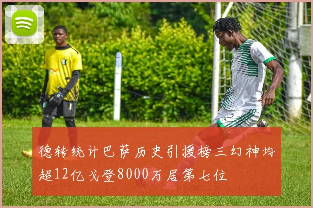 德转统计巴萨历史引援榜三幻神均超12亿戈登8000万居第七位