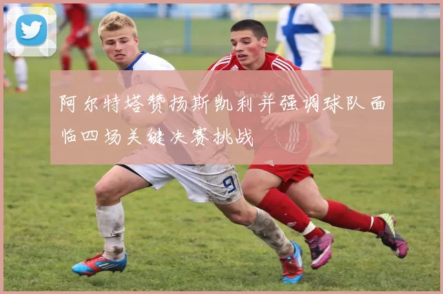阿尔特塔赞扬斯凯利并强调球队面临四场关键决赛挑战