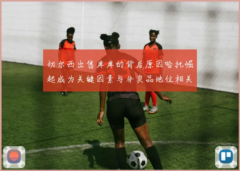 切尔西出售库库的背后原因哈托崛起成为关键因素与非卖品地位相关
