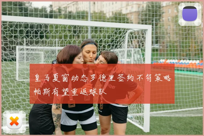 皇马夏窗动态罗德里签约不符策略帕斯有望重返球队