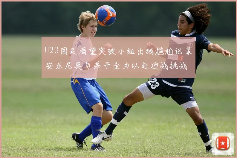 U23国足渴望突破小组出线尴尬记录安东尼奥与弟子全力以赴迎战挑战