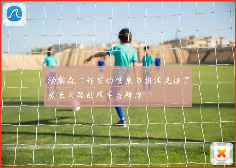 杨瀚森工作室的伤痕与拼搏见证了成长之路的艰辛与辉煌
