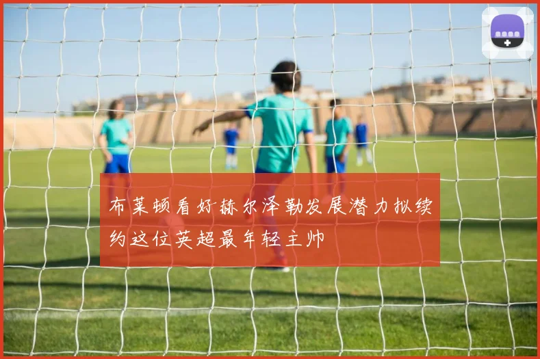 布莱顿看好赫尔泽勒发展潜力拟续约这位英超最年轻主帅