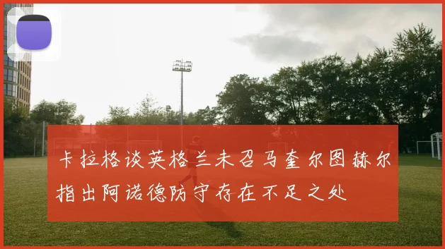卡拉格谈英格兰未召马奎尔图赫尔指出阿诺德防守存在不足之处
