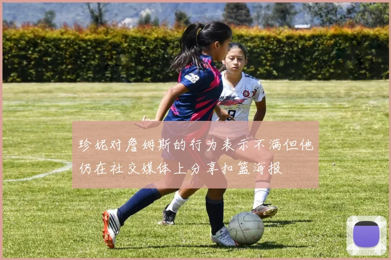 珍妮对詹姆斯的行为表示不满但他仍在社交媒体上分享扣篮海报