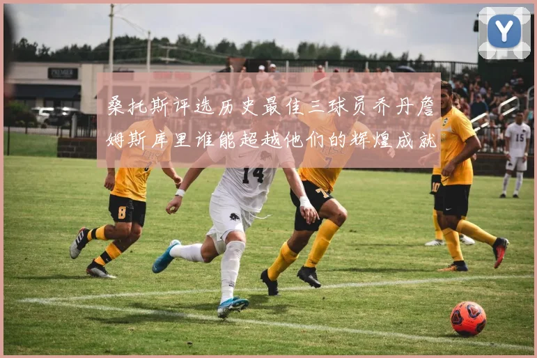 桑托斯评选历史最佳三球员乔丹詹姆斯库里谁能超越他们的辉煌成就