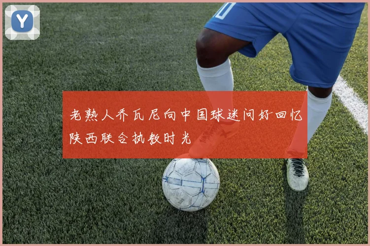 老熟人乔瓦尼向中国球迷问好回忆陕西联合执教时光