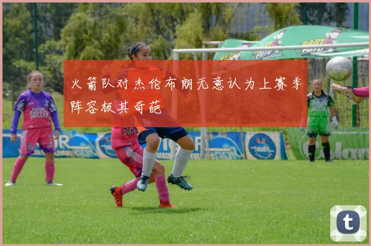 火箭队对杰伦布朗无意认为上赛季阵容极其奇葩