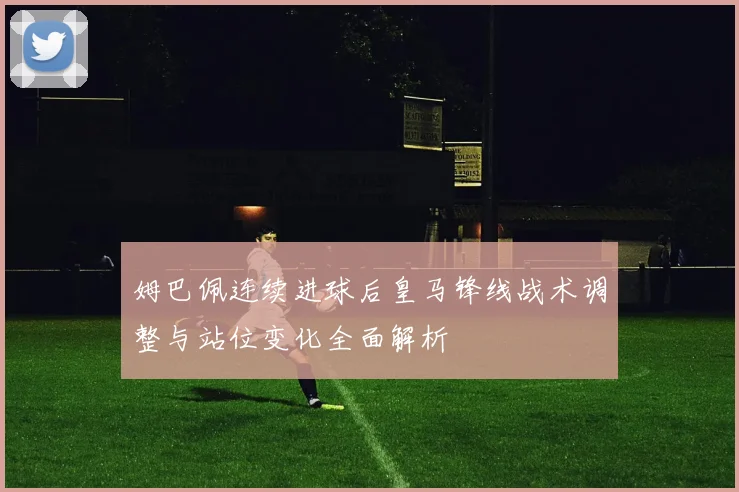 姆巴佩连续进球后皇马锋线战术调整与站位变化全面解析