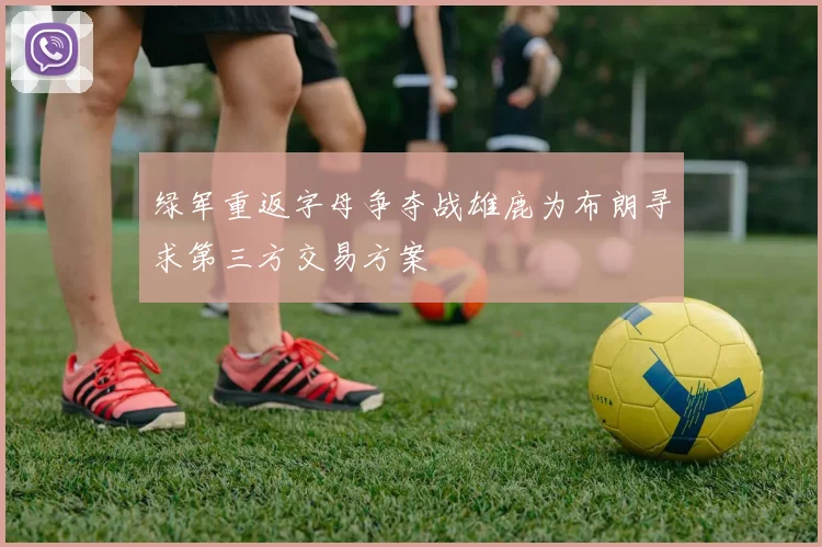 绿军重返字母争夺战雄鹿为布朗寻求第三方交易方案