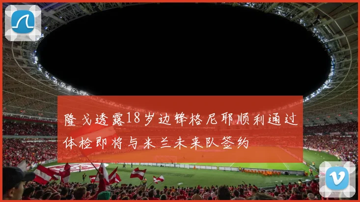 隆戈透露18岁边锋格尼耶顺利通过体检即将与米兰未来队签约