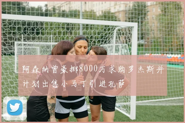 阿森纳曾豪掷8000万求购罗杰斯并计划出售小马丁引进孔萨