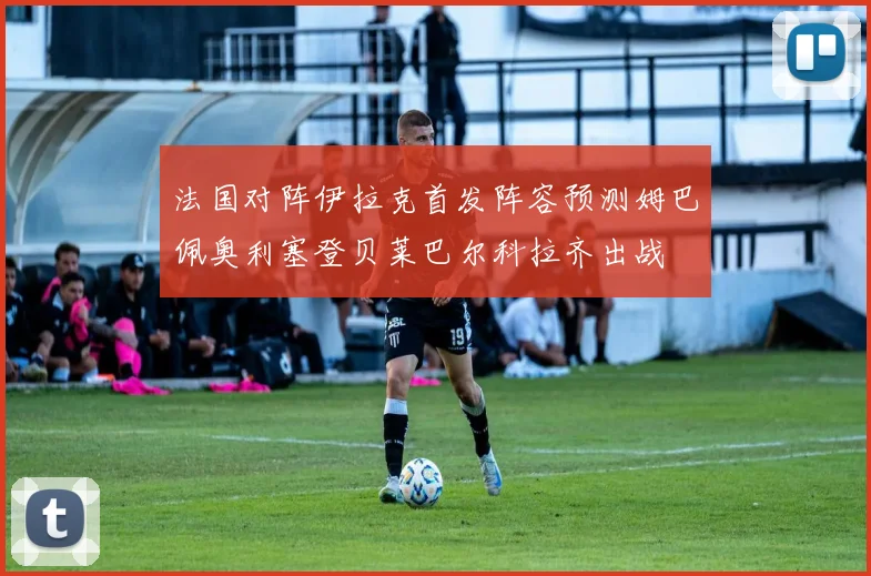 法国对阵伊拉克首发阵容预测姆巴佩奥利塞登贝莱巴尔科拉齐出战