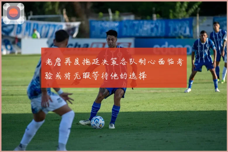 老詹再度拖延决策各队耐心面临考验或将无暇等待他的选择