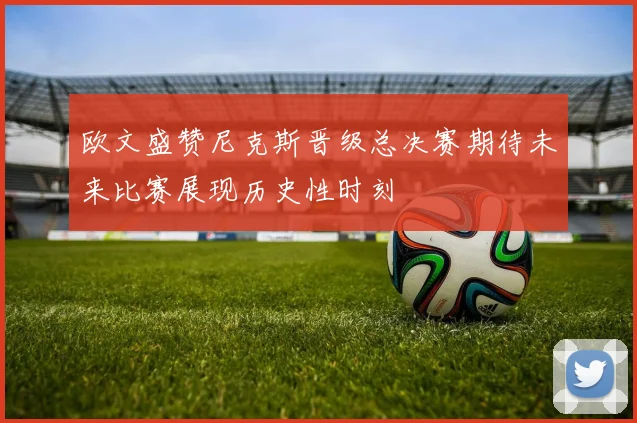 欧文盛赞尼克斯晋级总决赛期待未来比赛展现历史性时刻