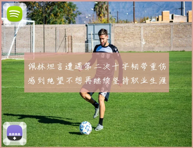 佩林坦言遭遇第二次十字韧带重伤感到绝望不想再继续坚持职业生涯