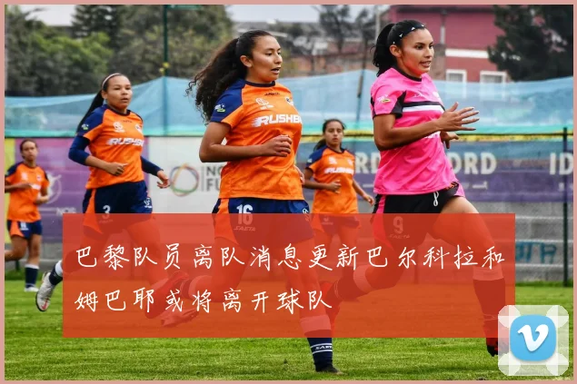 巴黎队员离队消息更新巴尔科拉和姆巴耶或将离开球队