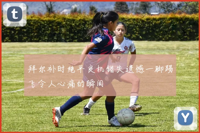 拜尔补时绝平良机错失遗憾一脚踢飞令人心痛的瞬间