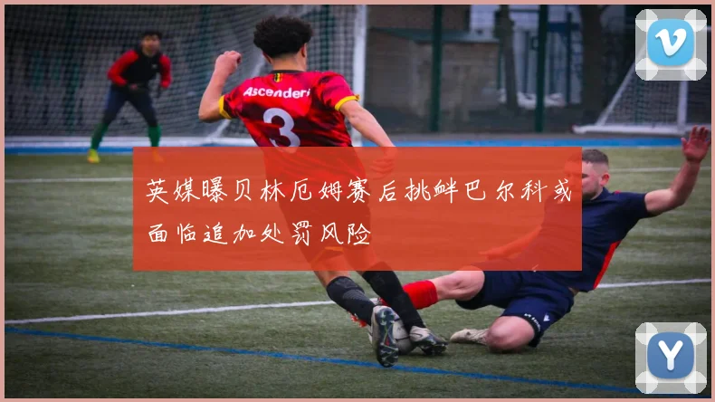 英媒曝贝林厄姆赛后挑衅巴尔科或面临追加处罚风险