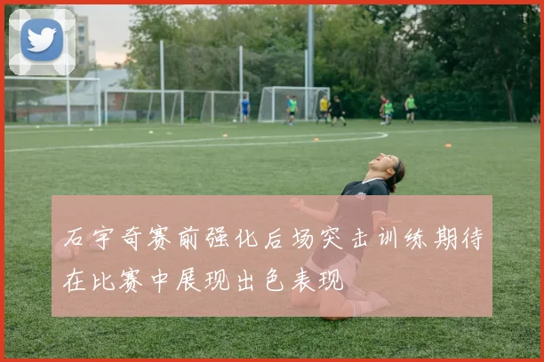 石宇奇赛前强化后场突击训练期待在比赛中展现出色表现